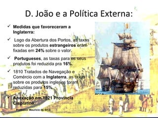 D. João e a Política Externa: 
 Medidas que favoreceram a 
Inglaterra: 
 Logo da Abertura dos Portos, as taxas 
sobre os produtos estrangeiros eram 
fixadas em 24% sobre o valor. 
 Portugueses, as taxas para os seus 
produtos foi reduzida pra 16%. 
 1810 Tratados de Navegação e 
Comércio com a Inglaterra, as taxas 
sobre os produtos ingleses foram 
reduzidas para 15%. 
 Anexação em 1821 Província 
Cisplatina. 
Professor Mauricio da Silva 
 