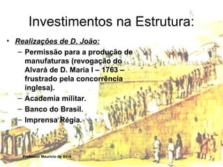 Investimentos na Estrutura: 
• Realizações de D. João: 
– Permissão para a produção de 
manufaturas (revogação do 
Alvará de D. Maria I – 1763 – 
frustrado pela concorrência 
inglesa). 
– Academia militar. 
– Banco do Brasil. 
– Imprensa Régia. 
Professor Mauricio da Silva 
 