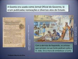 A Gazeta era usada como Jornal Oficial do Governo, lá 
eram publicadas nomeações e diversos atos do Estado. 
A Gazeta era usada como Jornal Oficial do Governo, lá 
eram publicadas nomeações e diversos atos do Estado. 
Com a derrota de Napoleão, os artistas 
que serviam na sua Corte pediram asilo a 
D. João. Era a hora de embelezar a Corte. 
Com a derrota de Napoleão, os artistas 
que serviam na sua Corte pediram asilo a 
D. João. Era a hora de embelezar a Corte. 
Imagem: Gazeta do Rio de Janeiro, 1808/ Imprensa 
Régia,/ Public Domain 
Imagem: Interior de uma casa cigana/ Jean- 
Baptiste Debret, 1820/ Public Domain 
Professor Mauricio da Silva 
 