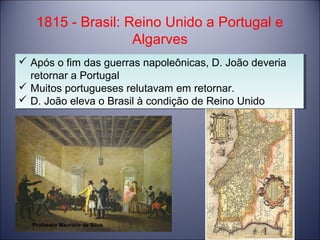 1815 - Brasil: Reino Unido a Portugal e 
Algarves 
 Após o fim das guerras napoleônicas, D. João deveria 
retornar a Portugal 
 Muitos portugueses relutavam em retornar. 
 D. João eleva o Brasil à condição de Reino Unido 
 Após o fim das guerras napoleônicas, D. João deveria 
retornar a Portugal 
 Muitos portugueses relutavam em retornar. 
 D. João eleva o Brasil à condição de Reino Unido 
Professor Mauricio da Silva 
 