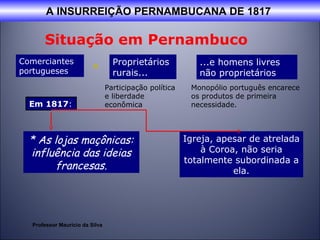 A INSURREIÇÃO PERNAMBUCANA DE 1817 
Situação em Pernambuco 
Comerciantes × 
portugueses 
Proprietários 
rurais... 
Participação política 
e liberdade 
econômica 
...e homens livres 
não proprietários 
Monopólio português encarece 
os produtos de primeira 
necessidade. 
* As lojas maçônicas: 
influência das ideias 
francesas. 
Igreja, apesar de atrelada 
à Coroa, não seria 
totalmente subordinada a 
ela. 
Em 1817: 
Professor Mauricio da Silva 
 