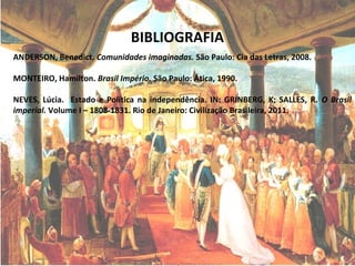 BIBLIOGRAFIA
ANDERSON, Benedict. Comunidades imaginadas. São Paulo: Cia das Letras, 2008.
MONTEIRO, Hamilton. Brasil Império. São Paulo: Ática, 1990.
NEVES, Lúcia. Estado e Política na independência. IN: GRINBERG, K; SALLES, R. O Brasil
imperial. Volume I – 1808-1831. Rio de Janeiro: Civilização Brasileira, 2011.
 