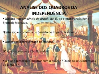 ANÁLISE DOS QUADROS DA
INDEPENDÊNCIA
• Quadro Independência do Brasil (1844), do pintor francês Rene
François Moreaux.
•Feito sob encomenda do Senado do Império brasileiro.
• Quem está representado no quadro?
•O que as pessoas estão fazendo?
• O que o pintor quis mostrar com o quadro? Quais os seus interesses
ao pintá-lo?
 