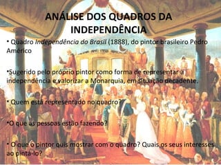 ANÁLISE DOS QUADROS DA
INDEPENDÊNCIA
• Quadro Independência do Brasil (1888), do pintor brasileiro Pedro
Américo
•Sugerido pelo próprio pintor como forma de representar a
independência e valorizar a Monarquia, em situação decadente.
• Quem está representado no quadro?
•O que as pessoas estão fazendo?
• O que o pintor quis mostrar com o quadro? Quais os seus interesses
ao pintá-lo?
 