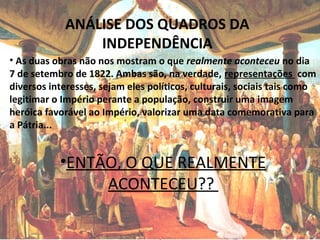 ANÁLISE DOS QUADROS DA
INDEPENDÊNCIA
• As duas obras não nos mostram o que realmente aconteceu no dia
7 de setembro de 1822. Ambas são, na verdade, representações com
diversos interesses, sejam eles políticos, culturais, sociais tais como
legitimar o Império perante a população, construir uma imagem
heróica favorável ao Império, valorizar uma data comemorativa para
a Pátria...
•ENTÃO, O QUE REALMENTE
ACONTECEU??
 
