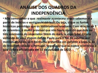 ANÁLISE DOS QUADROS DA
INDEPENDÊNCIA
• Não como saber o que realmente aconteceu: o que sabemos é a
partir de indícios e vestígios históricos. Ou seja, o que as fontes
históricas permitem que os historiadores analisem. Com relação ao 7
de setembro, é muito provável que não havia mais do que dois ou
três assessores do imperador. Além do mais, o imperador estaria
voltando de uma viagem de São Paulo para o Rio de Janeiro, por
motivos pessoais, sem nenhuma pretensão em garantir a separação
do Brasil em relação a Portugal. Separação que já estava ocorrendo e
que só fora oficializada em 12 de outubro de 1822.
 