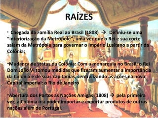 RAÍZES
• Chegada da Família Real ao Brasil (1808)  Definiu-se uma
“interiorização da Metrópole”, uma vez que o Rei e sua corte
saíam da Metrópole para governar o Império Lusitano a partir da
Colônia;
•Mudança de status da Colônia: Com a monarquia no Brasil, o Rei
Dom João VI tomou medidas que fizeram aumentar a importância
da Colônia e de suas capitanias, centralizando as ações na nova
Capital imperial: o Rio de Janeiro
•Abertura dos Portos as Nações Amigas (1808)  pela primeira
vez, a Colônia iria poder importar e exportar produtos de outras
nações além de Portugal.
 