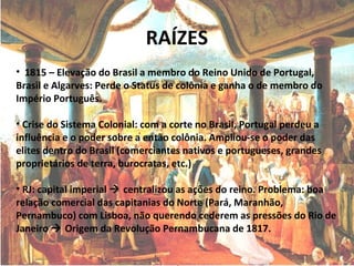 RAÍZES
• 1815 – Elevação do Brasil a membro do Reino Unido de Portugal,
Brasil e Algarves: Perde o Status de colônia e ganha o de membro do
Império Português.
• Crise do Sistema Colonial: com a corte no Brasil, Portugal perdeu a
influência e o poder sobre a então colônia. Ampliou-se o poder das
elites dentro do Brasil (comerciantes nativos e portugueses, grandes
proprietários de terra, burocratas, etc.)
• RJ: capital imperial  centralizou as ações do reino. Problema: boa
relação comercial das capitanias do Norte (Pará, Maranhão,
Pernambuco) com Lisboa, não querendo cederem as pressões do Rio de
Janeiro  Origem da Revolução Pernambucana de 1817.
 