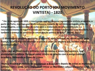 REVOLUÇÃO DO PORTO (OU MOVIMENTO
VINTISTA) - 1820
“ Em 24 de agosto de 1820, o movimento conhecido como regeneração vintista propunha, a
partir do Porto, mas logo ganhando Lisboa e o restante do território português, o fim do
Antigo Regime, a convocação de cortes para a elaboração de uma constituição e o
reestabelecimento do lugar merecido por Portugal no interior do Império Luso-brasileiro. Era
também o começo do processo de emancipação política do Brasil” (Neves, 2011)
• O Movimento vintista, portanto, pretendia, após Portugal ser desocupada pela
França, fazer o Império retornar a Lisboa e criar um Império aos moldes ingleses:
constitucional.
•Aderiram ao Movimento militares, comerciantes e juízes portugueses, que
pretendiam recolocar Portugal como centro na relação com a antiga colônia
brasileira, formando a Corte de Lisboa.
•Nunca houve a pretensão de recolonizar o Brasil pois depois de todas as mudanças
sofridas com a corte, seria impossível retirar as liberdades adquiridas pelas elites
coloniais.
 