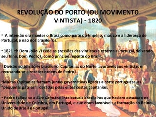 REVOLUÇÃO DO PORTO (OU MOVIMENTO
VINTISTA) - 1820
• A intenção era manter o Brasil como parte do Império, mas com a liderança de
Portugal, e não dos brasileiros.
• 1821  Dom João VI cede as pressões dos vintistas e retorna a Portugal, deixando
seu filho, Dom Pedro I, como príncipe regente do Brasil.
• Divisão no território brasileiro: Capitanias do Norte favoráveis aos vintistas e
recusando-se a receber ordens de Pedro I.
•Muitas Capitanias formam juntas governativas ligadas a corte portuguesa, as
“pequenas pátrias” lideradas pelas elites destas capitanias.
• Pedro I aliou-se a Elite Coimbra: intelectuais brasileiros que haviam estudado na
Universidade de Coimbra, em Portugal, e que eram favoráveis a formação do Reino
Unido de Brasil e Portugal.
 