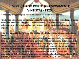 REVOLUÇÃO DO PORTO (OU MOVIMENTO
VINTISTA) - 1820
• Pressão portuguesa pelo retorno de Pedro I – Dia do Fico: 9/1/1822
• União das elites locais e do príncipe regente contra as medidas tomadas pela Coroa
em Lisboa, mas ainda sem pensar em desfazer os laços com Portugal: a
Independência não era defendida, mas apenas os interesses brasileiros dentro do
Império.
• Ao fim, a posição de Portugal não mudou e Pedro I declarou a independência do
Brasil:
“Na realidade, quando o príncipe regente proclamou – se é que o fez – o célebre
Grito do Ipiranga, em 7 de setembro, que hoje se comemora como data nacional do
Brasil, , para a maioria dos contemporâneos a separação, ainda que prcial, já estava
consumada. Esse episódio, alías, não teve significado especial, não sendo sequer
noticiado na imprensa da época, exceto por breve comentário no jornal fluminense
O Espelho, datado de 20 de setembro. Tornava-se necessário oficializá-la, com a
aclamação de D. Pedro I como imperador constitucional do Brasil, ocorrida em 12 de
outubro, e a coroação, em 1º de dezembro.” (Neves, 2011, p.128)
 