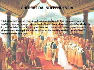 GUERRAS DA INDEPENDÊNCIA
• A independência, ao contrário do que se pensa, não fora um processo sem
conflitos, uma vez que as províncias do Norte não aceitavam as decisões vindas do
RJ, muitas delas entraram em guerra contra o Império Brasileiro, mantendo seus
vínculos com Portugal. Em outras palavras, houve resistências consideráveis à
Independência do Brasil.
 