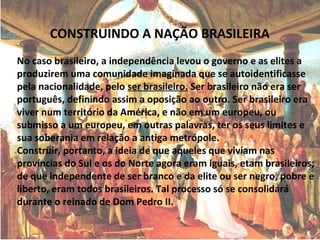 CONSTRUINDO A NAÇÃO BRASILEIRA
No caso brasileiro, a independência levou o governo e as elites a
produzirem uma comunidade imaginada que se autoidentificasse
pela nacionalidade, pelo ser brasileiro. Ser brasileiro não era ser
português, definindo assim a oposição ao outro. Ser brasileiro era
viver num território da América, e não em um europeu, ou
submisso a um europeu, em outras palavras, ter os seus limites e
sua soberania em relação a antiga metrópole.
Construir, portanto, a ideia de que aqueles que viviam nas
províncias do Sul e os do Norte agora eram iguais, etam brasileiros;
de que independente de ser branco e da elite ou ser negro, pobre e
liberto, eram todos brasileiros. Tal processo só se consolidará
durante o reinado de Dom Pedro II.
 