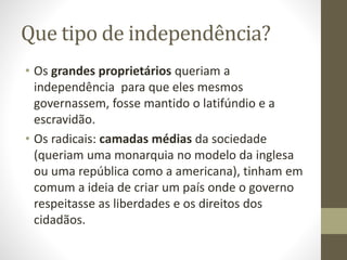 Que tipo de independência?
• Os grandes proprietários queriam a
independência para que eles mesmos
governassem, fosse mantido o latifúndio e a
escravidão.
• Os radicais: camadas médias da sociedade
(queriam uma monarquia no modelo da inglesa
ou uma república como a americana), tinham em
comum a ideia de criar um país onde o governo
respeitasse as liberdades e os direitos dos
cidadãos.
 