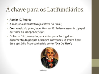 A chave para os Latifundiários
• Apoiar D. Pedro;
• A máquina admistrativa já estava no Brasil;
• Com medo do povo, incentivaram D. Pedro a assumir o papel
de “líder da independência”.
• D. Pedro foi convocado para voltar para Portugal, um
documento do partido brasileiro convenceu D. Pedro ficar:
Esse episódio ficou conhecido como “Dia Do Fico”;
 