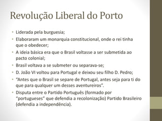 Revolução Liberal do Porto
• Liderada pela burguesia;
• Elaboraram um monarquia constitucional, onde o rei tinha
que o obedecer;
• A ideia básica era que o Brasil voltasse a ser submetida ao
pacto colonial;
• Brasil voltava a se submeter ou separava-se;
• D. João VI voltou para Portugal e deixou seu filho D. Pedro;
• “Antes que o Brasil se separe de Portugal, antes seja para ti do
que para qualquer um desses aventureiros”.
• Disputa entre o Partido Português (formado por
“portugueses” que defendia a recolonização) Partido Brasileiro
(defendia a independência).
 