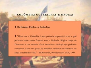COLÔMBIA : GUER R ILHA S & DROGA S
 Os Estados Unidos e a Colômbia;
 "Dizer que a Colômbia é uma potência responsável com a qual
podemos tratar como fazemos com a Holanda, Bélgica, Suíça ou
Dinamarca é um absurdo. Neste momento a analogia que podemos
estabelecer é com um grupo de bandidos, sicilianos ou calabreses ou
ainda com Pancho Villa." - Th.Roosevelt, Presidente dos EUA, 1903.
 