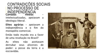 CONTRADIÇÕES SOCIAIS
NO PROCESSO DE
INDEPENDÊNCIA
Camadas médias -
intelectualizadas, apoiavam a
ideologia liberal.
Elites agrárias - apoiavam a
independência e o fim do
monopólio comercial.
Então todo mundo era a favor
de uma revolução no Brasil?
As elites não aceitavam
derrubar seus alicerces de
poder: a posse da terra e a
escravidão.
 
