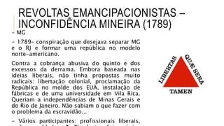 REVOLTAS EMANCIPACIONISTAS –
INCONFIDÊNCIA MINEIRA (1789)
- MG
- 1789– conspiração que desejava separar MG
e o RJ e formar uma república no modelo
norte-americano.
Contra a cobrança abusiva do quinto e dos
excessos da derrama. Embora baseada nas
ideias liberais, não tinha propostas muito
radicais: libertação colonial, proclamação da
República no molde dos EUA, instalação de
fábricas e de uma universidade em Vila Rica.
Queriam a independências de Minas Gerais e
do Rio de Janeiro. Não sabiam o que fazer com
o problema da escravidão...
- Vários participantes: profissionais liberais,
 