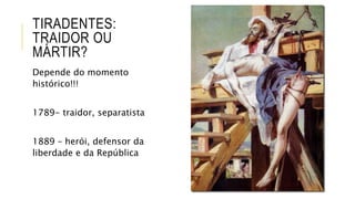 TIRADENTES:
TRAIDOR OU
MÁRTIR?
Depende do momento
histórico!!!
1789- traidor, separatista
1889 – herói, defensor da
liberdade e da República
 