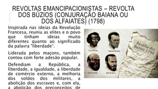 REVOLTAS EMANCIPACIONISTAS – REVOLTA
DOS BÚZIOS (CONJURAÇÃO BAIANA OU
DOS ALFAIATES) (1798)
Inspirada nas ideias da Revolução
Francesa, reuniu as elites e o povo
que tinham ideias muito
diferentes quanto ao significado
da palavra "liberdade“.
Liderada pelos maçons, também
contou com forte adesão popular.
Defendiam a República, a
liberdade, a igualdade, a liberdade
de comércio externo, a melhoria
dos soldos dos militares, a
abolição dos escravos e, com ela,
 
