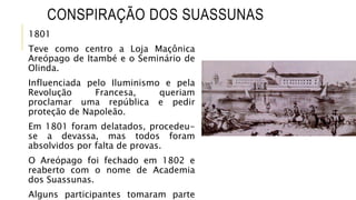CONSPIRAÇÃO DOS SUASSUNAS
1801
Teve como centro a Loja Maçônica
Areópago de Itambé e o Seminário de
Olinda.
Influenciada pelo Iluminismo e pela
Revolução Francesa, queriam
proclamar uma república e pedir
proteção de Napoleão.
Em 1801 foram delatados, procedeu-
se a devassa, mas todos foram
absolvidos por falta de provas.
O Areópago foi fechado em 1802 e
reaberto com o nome de Academia
dos Suassunas.
Alguns participantes tomaram parte
 