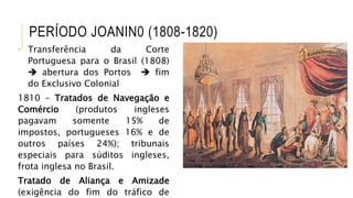 PERÍODO JOANIN0 (1808-1820)
• Transferência da Corte
Portuguesa para o Brasil (1808)
 abertura dos Portos  fim
do Exclusivo Colonial
1810 – Tratados de Navegação e
Comércio (produtos ingleses
pagavam somente 15% de
impostos, portugueses 16% e de
outros países 24%); tribunais
especiais para súditos ingleses,
frota inglesa no Brasil.
Tratado de Aliança e Amizade
(exigência do fim do tráfico de
 