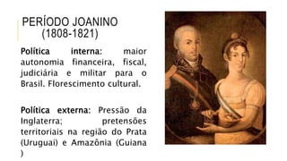 PERÍODO JOANINO
(1808-1821)
Política interna: maior
autonomia financeira, fiscal,
judiciária e militar para o
Brasil. Florescimento cultural.
Política externa: Pressão da
Inglaterra; pretensões
territoriais na região do Prata
(Uruguai) e Amazônia (Guiana
)
 