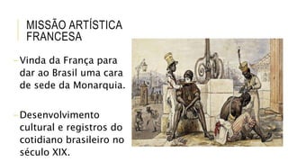 MISSÃO ARTÍSTICA
FRANCESA
-Vinda da França para
dar ao Brasil uma cara
de sede da Monarquia.
-Desenvolvimento
cultural e registros do
cotidiano brasileiro no
século XIX.
 
