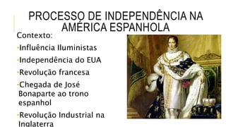 PROCESSO DE INDEPENDÊNCIA NA
AMÉRICA ESPANHOLA
Contexto:
•Influência Iluministas
•Independência do EUA
•Revolução francesa
•Chegada de José
Bonaparte ao trono
espanhol
•Revolução Industrial na
Inglaterra
 