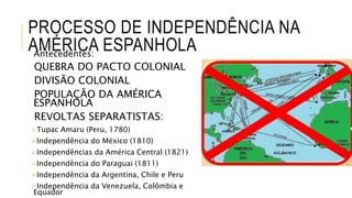 PROCESSO DE INDEPENDÊNCIA NA
AMÉRICA ESPANHOLAAntecedentes:
QUEBRA DO PACTO COLONIAL
DIVISÃO COLONIAL
POPULAÇÃO DA AMÉRICA
ESPANHOLA
REVOLTAS SEPARATISTAS:
Tupac Amaru (Peru, 1780)
Independência do México (1810)
Independências da América Central (1821)
Independência do Paraguai (1811)
Independência da Argentina, Chile e Peru
Independência da Venezuela, Colômbia e
Equador
 