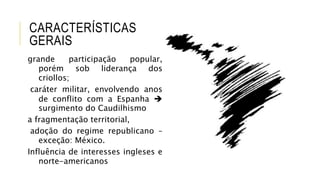 CARACTERÍSTICAS
GERAIS
grande participação popular,
porém sob liderança dos
criollos;
caráter militar, envolvendo anos
de conflito com a Espanha 
surgimento do Caudilhismo
a fragmentação territorial,
adoção do regime republicano –
exceção: México.
Influência de interesses ingleses e
norte-americanos
 