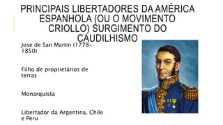 PRINCIPAIS LIBERTADORES DA AMÉRICA
ESPANHOLA (OU O MOVIMENTO
CRIOLLO) SURGIMENTO DO
CAUDILHISMO
Jose de San Martin (1778-
1850)
Filho de proprietários de
terras
Monarquista
Libertador da Argentina, Chile
e Peru
 
