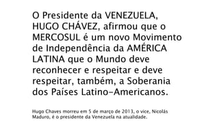 O Presidente da VENEZUELA,
HUGO CHÁVEZ, afirmou que o
MERCOSUL é um novo Movimento
de Independência da AMÉRICA
LATINA que o Mundo deve
reconhecer e respeitar e deve
respeitar, também, a Soberania
dos Países Latino-Americanos.
Hugo Chaves morreu em 5 de março de 2013, o vice, Nicolás
Maduro, é o presidente da Venezuela na atualidade.
 