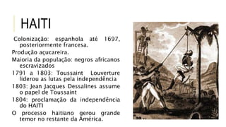 HAITI
Colonização: espanhola até 1697,
posteriormente francesa.
Produção açucareira.
Maioria da população: negros africanos
escravizados
1791 a 1803: Toussaint Louverture
liderou as lutas pela independência
1803: Jean Jacques Dessalines assume
o papel de Toussaint
1804: proclamação da independência
do HAITI
O processo haitiano gerou grande
temor no restante da América.
 