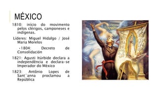 MÉXICO
1810: início do movimento
pelos clérigos, camponeses e
indígenas.
Líderes: Miguel Hidalgo / José
Maria Morelos
•1804: Decreto de
Consolidación
1821: Agusti Itúrbide declara a
independência e declara-se
Imperador do México
1823: Antônio Lopes de
Sant`anna proclamou a
República
 