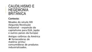 CAUDILHISMO E
HEGEMONIA
BRITÂNICA
Contexto:
Meados do século XIX
(Segunda Revolução
Industrial – expansão do
capitalismo para EUA, Japão
e outros países da Europa)
Antigas colônias da América
 fornecedoras de
matéria-prima/
consumidoras de produtos
industrializados.
 
