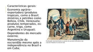 Características gerais:
Economia agrário-
exportadora (produtos
tropicais, como o Brasil;
minérios e petróleo como
Bolívia, Chile, Venezuela;
produtos temperados, ex:
carne, trigo, como
Argentina e Uruguai);
Dependentes do mercado
externo;
Manutenção da
escravidão mesmo após a
independência no Brasil e
em Cuba;
 