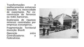 Transformações e
melhoramentos estiveram
baseados na necessidade
de exportação. Por ex:
construção de ferrovias
ou redes bancárias.
Exploração de riquezas
minerais controladas por
empresas estrangeiras.
Fragmentação Territorial
(exceção: Brasil)
Oposição entre
Centralizadores e
Federalistas
 