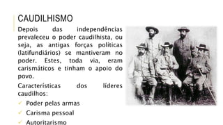CAUDILHISMO
Depois das independências
prevaleceu o poder caudilhista, ou
seja, as antigas forças políticas
(latifundiários) se mantiveram no
poder. Estes, toda via, eram
carismáticos e tinham o apoio do
povo.
Características dos líderes
caudilhos:
 Poder pelas armas
 Carisma pessoal
 Autoritarismo
 