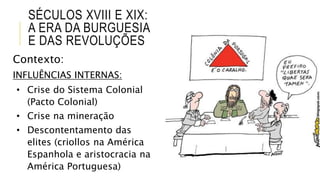 Contexto:
INFLUÊNCIAS INTERNAS:
• Crise do Sistema Colonial
(Pacto Colonial)
• Crise na mineração
• Descontentamento das
elites (criollos na América
Espanhola e aristocracia na
América Portuguesa)
SÉCULOS XVIII E XIX:
A ERA DA BURGUESIA
E DAS REVOLUÇÕES
 