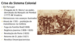 Crise do Sistema Colonial
- Em Portugal:
 Chegada de D. Maria I ao poder,
derrubada do Marquês de Pombal
(1777)  Viradeira
 Retrocessos nos avanços ilustrados
 Alvará de 1785 – proibição de
manufaturas na Colônia
 Fuga da Família Real(1808)
 Regência Joanina (1808-1820)
 Revolução do Porto (1820)
 Retorno de D. João (1821)
 Revoltas Emancipacionistas
 