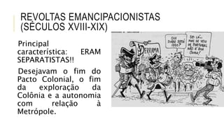REVOLTAS EMANCIPACIONISTAS
(SÉCULOS XVIII-XIX)
Principal
característica: ERAM
SEPARATISTAS!!
Desejavam o fim do
Pacto Colonial, o fim
da exploração da
Colônia e a autonomia
com relação à
Metrópole.
 