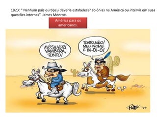 1823: “ Nenhum país europeu deveria estabelecer colônias na América ou intervir em suas 
questões internas”. James Monroe. 
América para os 
americanos. 
 