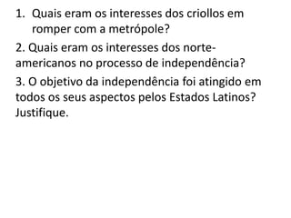 1. Quais eram os interesses dos criollos em 
romper com a metrópole? 
2. Quais eram os interesses dos norte-americanos 
no processo de independência? 
3. O objetivo da independência foi atingido em 
todos os seus aspectos pelos Estados Latinos? 
Justifique. 
 