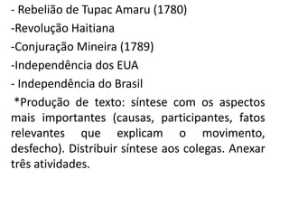 - Rebelião de Tupac Amaru (1780) 
-Revolução Haitiana 
-Conjuração Mineira (1789) 
-Independência dos EUA 
- Independência do Brasil 
*Produção de texto: síntese com os aspectos 
mais importantes (causas, participantes, fatos 
relevantes que explicam o movimento, 
desfecho). Distribuir síntese aos colegas. Anexar 
três atividades. 
