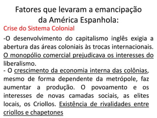 Fatores que levaram a emancipação 
da América Espanhola: 
Crise do Sistema Colonial 
-O desenvolvimento do capitalismo inglês exigia a 
abertura das áreas coloniais às trocas internacionais. 
O monopólio comercial prejudicava os interesses do 
liberalismo. 
- O crescimento da economia interna das colônias, 
mesmo de forma dependente da metrópole, faz 
aumentar a produção. O povoamento e os 
interesses de novas camadas sociais, as elites 
locais, os Criollos. Existência de rivalidades entre 
criollos e chapetones 
 