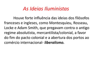 As Ideias Iluministas 
Houve forte influência das ideias dos filósofos 
franceses e ingleses, como Montesquieu, Rosseau, 
Locke e Adam Smith, que pregavam contra o antigo 
regime absolutista, mercantilista/colonial, a favor 
do fim do pacto colonial e a abertura dos portos ao 
comércio internacional- liberalismo. 
 