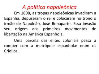 A política napoleônica 
Em 1808, as tropas napoleônicas invadiram a 
Espanha, depuseram o rei e colocaram no trono o 
irmão de Napoleão, José Bonaparte. Essa invasão 
seu origem aos primeiros movimentos de 
libertação na América Espanhola. 
Uma parcela das elites coloniais passa a 
romper com a metrópole espanhola: eram os 
Criollos. 
 