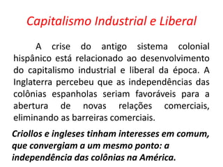 Capitalismo Industrial e Liberal 
A crise do antigo sistema colonial 
hispânico está relacionado ao desenvolvimento 
do capitalismo industrial e liberal da época. A 
Inglaterra percebeu que as independências das 
colônias espanholas seriam favoráveis para a 
abertura de novas relações comerciais, 
eliminando as barreiras comerciais. 
Criollos e ingleses tinham interesses em comum, 
que convergiam a um mesmo ponto: a 
independência das colônias na América. 
 